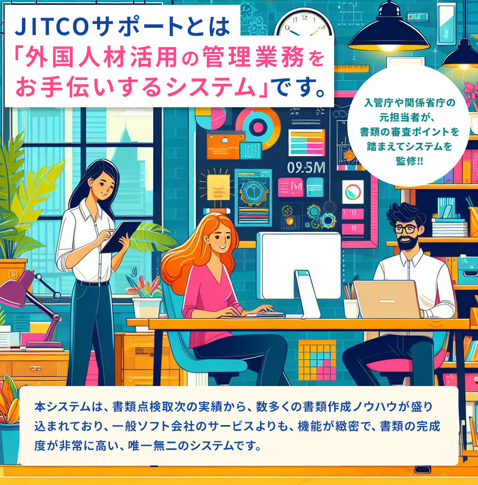 JITCOサポートとは「外国人材活用の管理業務をお手伝いするシステム」です。本システムは、書類点検取次の実績から、数多くの書類作成ノウハウが盛り込まれており、一般ソフト会社のサービスよりも、機能が緻密で、書類の完成度が非常に高い、唯一無二のシステムです。